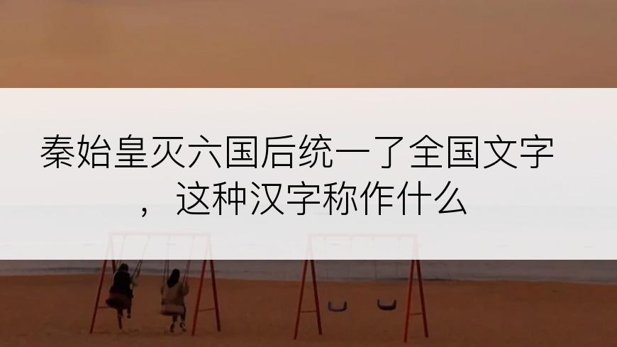 秦始皇灭六国后统一了全国文字，这种汉字称作什么