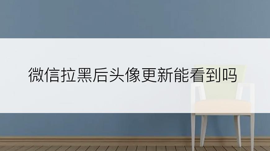 微信拉黑后头像更新能看到吗