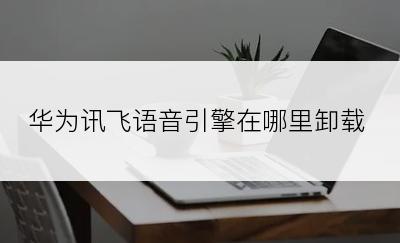 华为讯飞语音引擎在哪里卸载