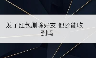 发了红包删除好友 他还能收到吗