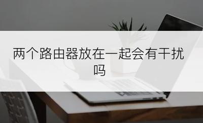 两个路由器放在一起会有干扰吗