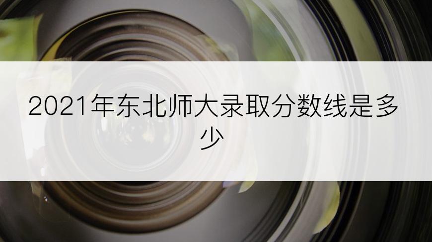2021年东北师大录取分数线是多少