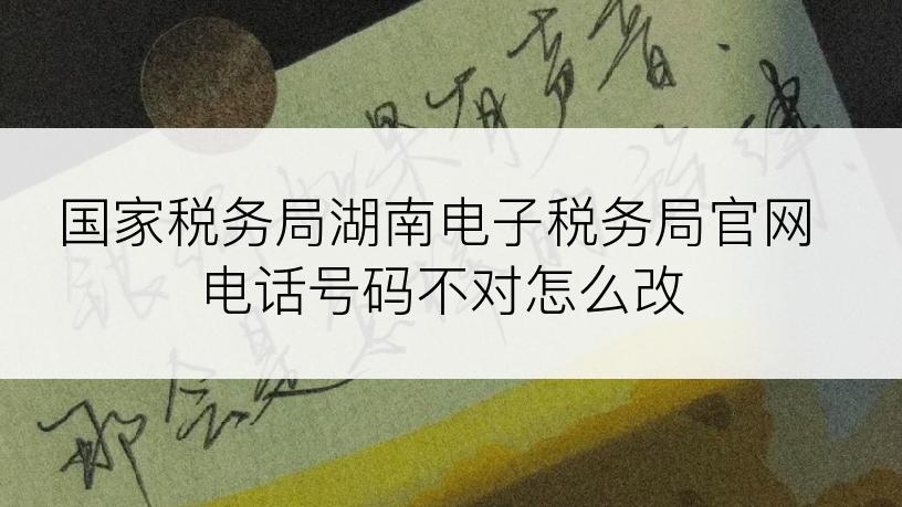 国家税务局湖南电子税务局官网电话号码不对怎么改