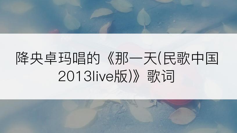 降央卓玛唱的《那一天(民歌中国2013live版)》歌词