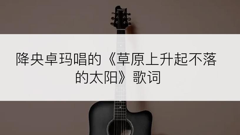 降央卓玛唱的《草原上升起不落的太阳》歌词