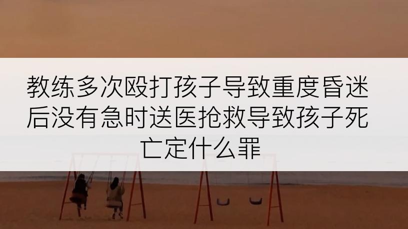 教练多次殴打孩子导致重度昏迷后没有急时送医抢救导致孩子死亡定什么罪