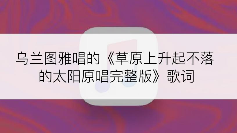 乌兰图雅唱的《草原上升起不落的太阳原唱完整版》歌词