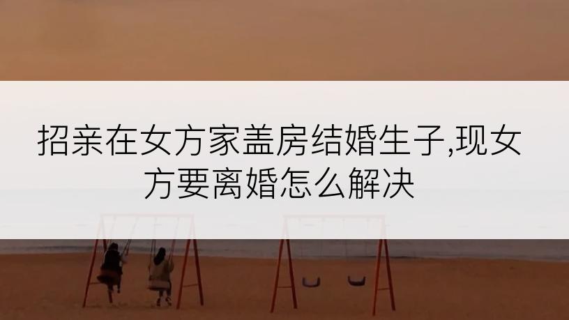招亲在女方家盖房结婚生子,现女方要离婚怎么解决