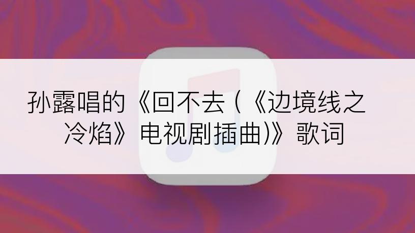 孙露唱的《回不去 (《边境线之冷焰》电视剧插曲)》歌词