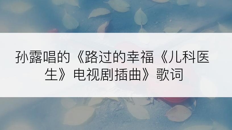 孙露唱的《路过的幸福《儿科医生》电视剧插曲》歌词