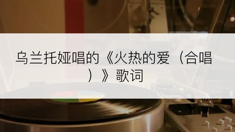 乌兰托娅唱的《火热的爱（合唱）》歌词
