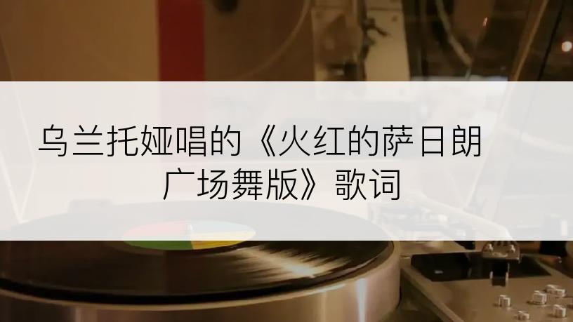 乌兰托娅唱的《火红的萨日朗 广场舞版》歌词