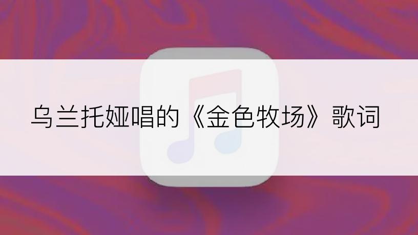 乌兰托娅唱的《金色牧场》歌词
