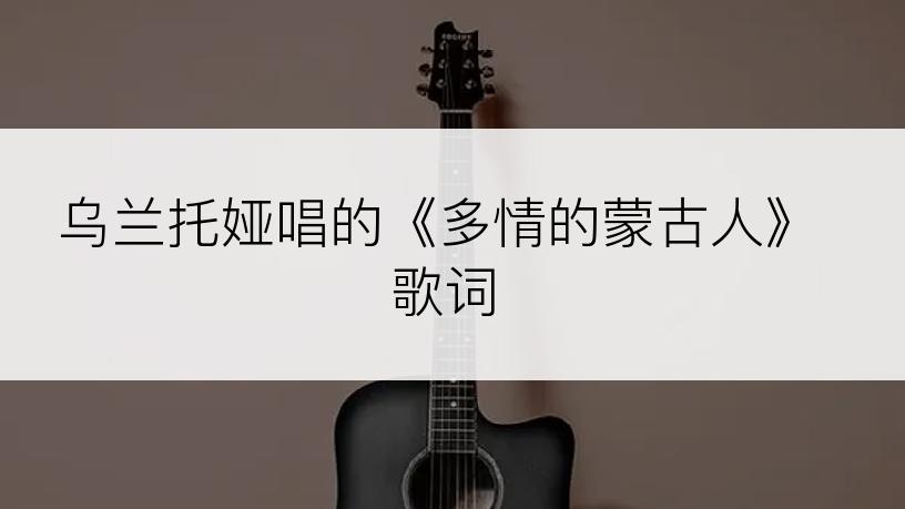 乌兰托娅唱的《多情的蒙古人》歌词