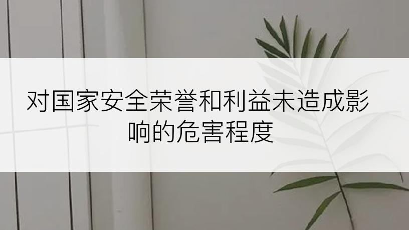 对国家安全荣誉和利益未造成影响的危害程度