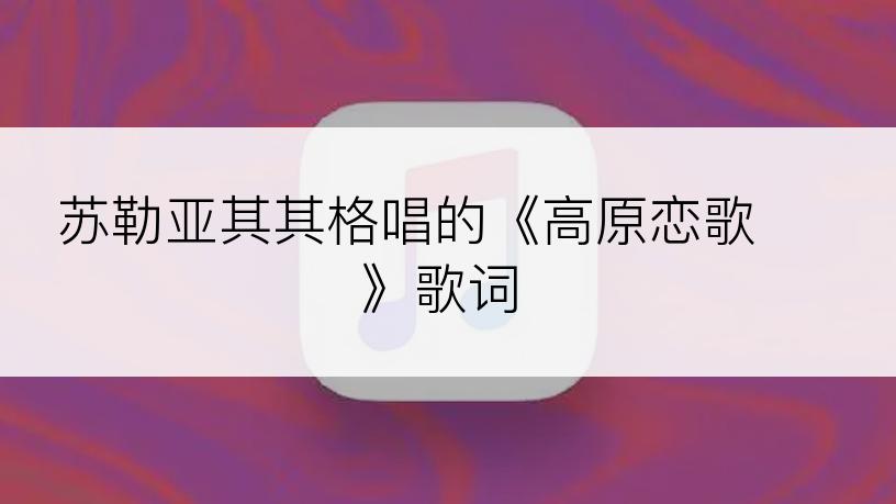 苏勒亚其其格唱的《高原恋歌 》歌词