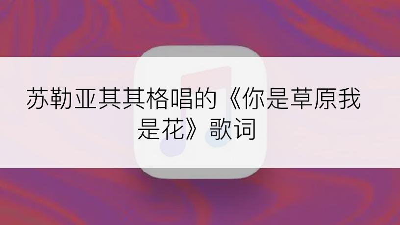 苏勒亚其其格唱的《你是草原我是花》歌词
