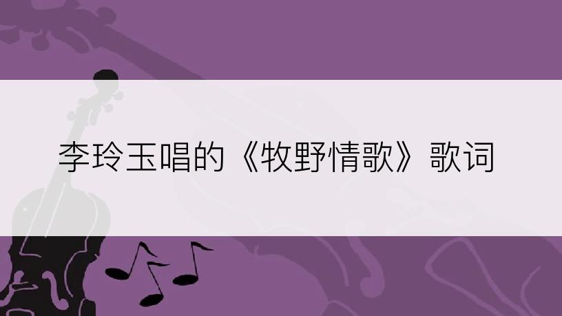李玲玉唱的《牧野情歌》歌词