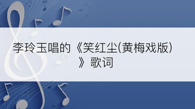 李玲玉唱的《笑红尘(黄梅戏版)》歌词