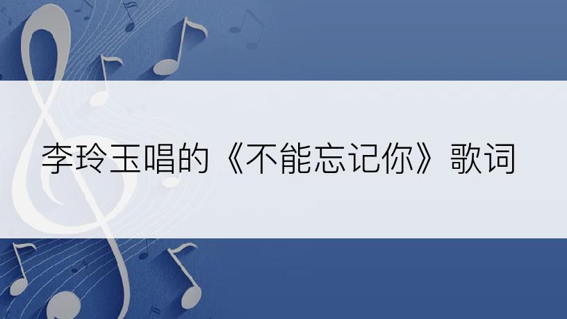 李玲玉唱的《不能忘记你》歌词