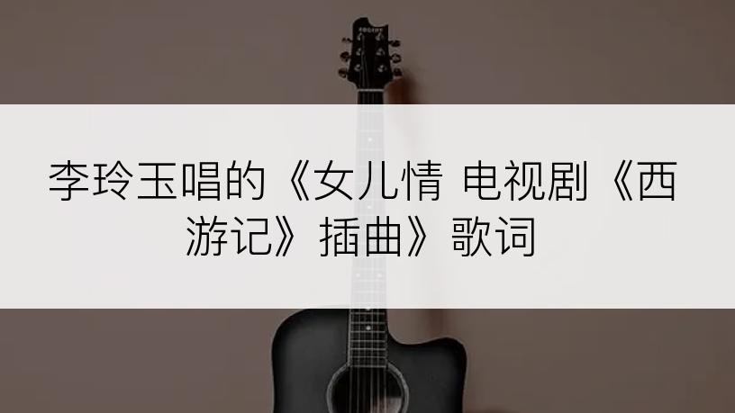 李玲玉唱的《女儿情 电视剧《西游记》插曲》歌词