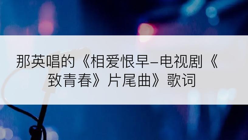 那英唱的《相爱恨早-电视剧《致青春》片尾曲》歌词