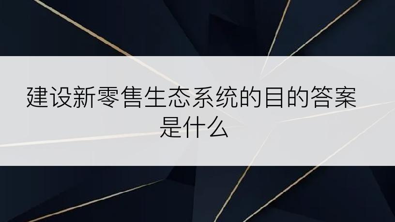 建设新零售生态系统的目的答案是什么