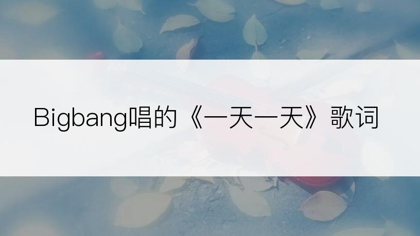 Bigbang唱的《一天一天》歌词