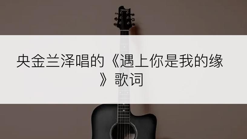 央金兰泽唱的《遇上你是我的缘》歌词