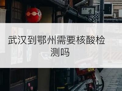 武汉到鄂州需要核酸检测吗