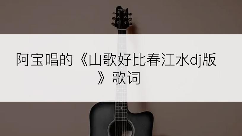 阿宝唱的《山歌好比春江水dj版》歌词