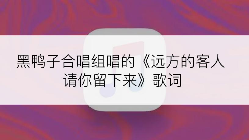 黑鸭子合唱组唱的《远方的客人请你留下来》歌词