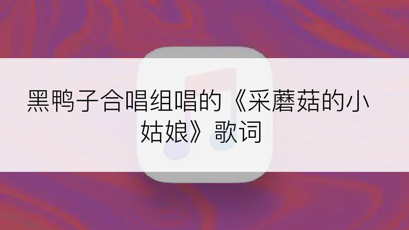 黑鸭子合唱组唱的《采蘑菇的小姑娘》歌词