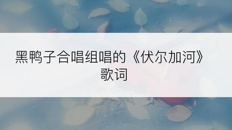 黑鸭子合唱组唱的《伏尔加河》歌词