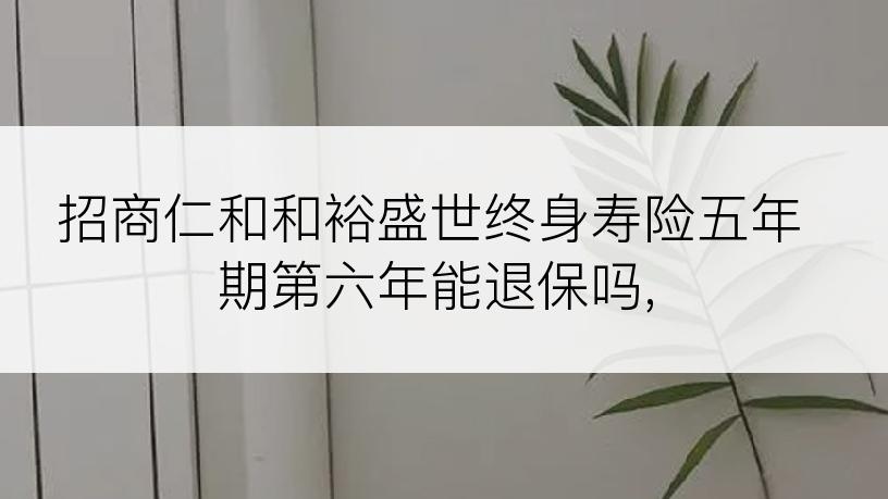 招商仁和和裕盛世终身寿险五年期第六年能退保吗,
