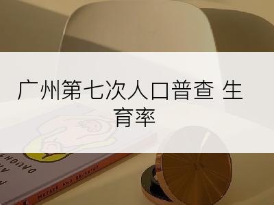 广州第七次人口普查 生育率