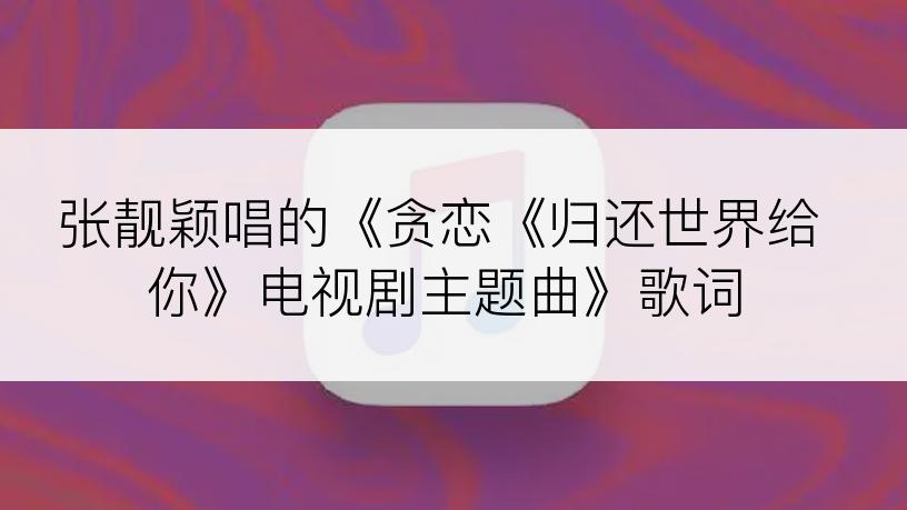 张靓颖唱的《贪恋《归还世界给你》电视剧主题曲》歌词