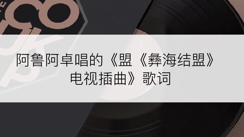 阿鲁阿卓唱的《盟《彝海结盟》电视插曲》歌词