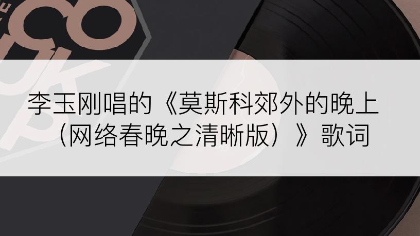 李玉刚唱的《莫斯科郊外的晚上（网络春晚之清晰版）》歌词