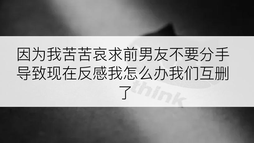 因为我苦苦哀求前男友不要分手导致现在反感我怎么办我们互删了