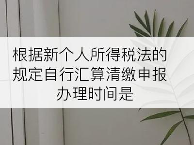 根据新个人所得税法的规定自行汇算清缴申报办理时间是