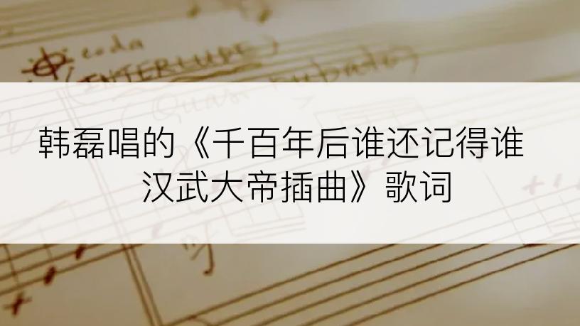 韩磊唱的《千百年后谁还记得谁  汉武大帝插曲》歌词