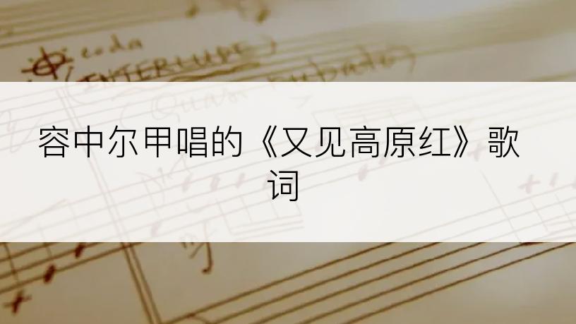 容中尔甲唱的《又见高原红》歌词