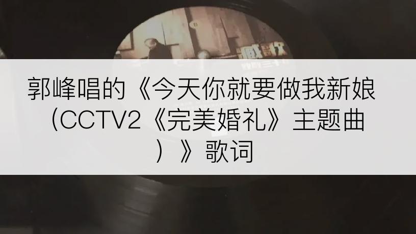 郭峰唱的《今天你就要做我新娘 （CCTV2《完美婚礼》主题曲）》歌词