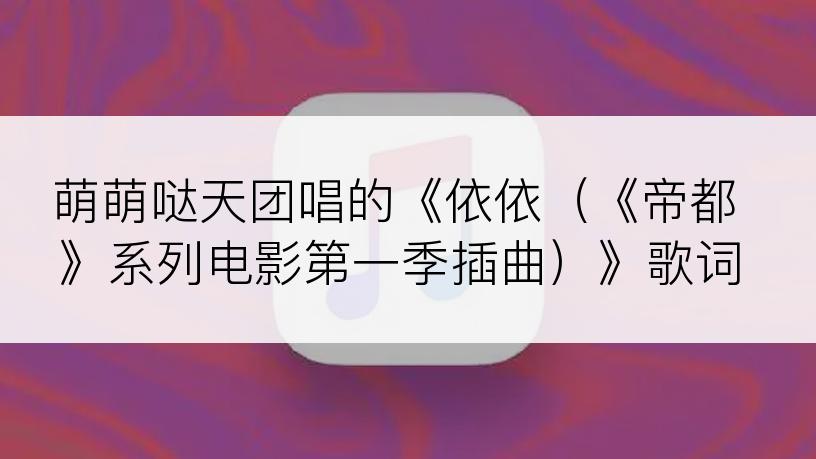 萌萌哒天团唱的《依依（《帝都》系列电影第一季插曲）》歌词