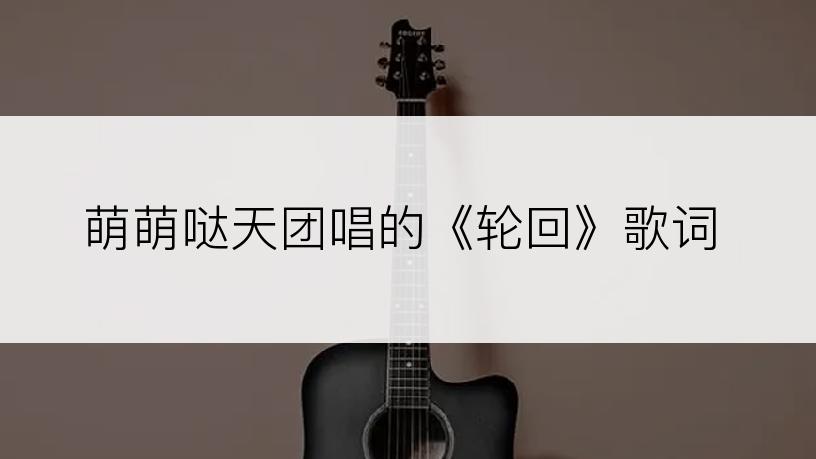 萌萌哒天团唱的《轮回》歌词