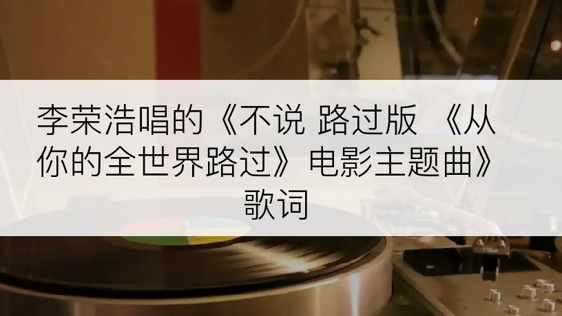 李荣浩唱的《不说 路过版 《从你的全世界路过》电影主题曲》歌词