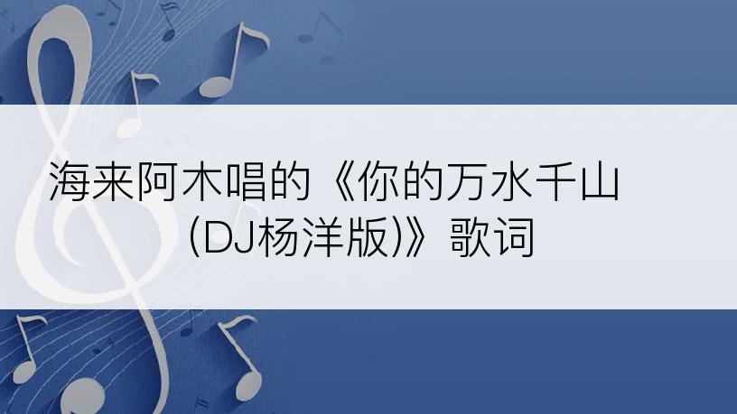 海来阿木唱的《你的万水千山 (DJ杨洋版)》歌词