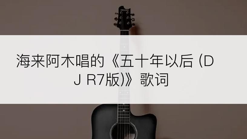 海来阿木唱的《五十年以后 (DJ R7版)》歌词