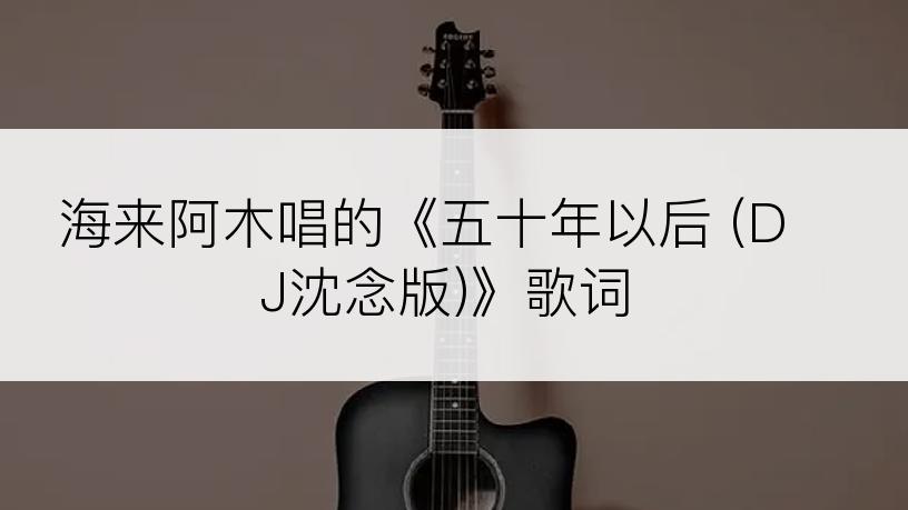 海来阿木唱的《五十年以后 (DJ沈念版)》歌词
